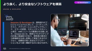 © 2024, Amazon Web Services, Inc. or its affiliates. All rights reserved.
より良く、より安全なソフトウェアを構築
A M A Z O N Q D E V E L O P E R
Amazon Q Developerは、開発者やITプ
ロフェッショナルに対して、コーディング、
テスト、アプリケーションのアップグレー
ド、エラーの診断、セキュリティスキャン
と修正、AWS リソースの最適化を支援しま
す。Amazon Qには、高度なマルチステップ
の計画と推論能力があり、開発者の要求か
ら新機能を生成し変換して実装できるだけ
でなく、信頼性が高く安全なアプリケー
ションをより速く構築するのに役立ちます。
Q Developer
 