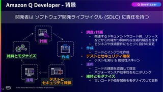 © 2024, Amazon Web Services, Inc. or its affiliates. All rights reserved.
54
Amazon Q Developer - 背景
開発者は ソフトウェア開発ライフサイクル (SDLC) に責任を持つ
テストと
セキュリティ確保
運用
計画
作成
維持とモダナイズ
• 調査/計画
• 関連するドキュメントやコード例、リソース
などから的確かつ具体的な技術的解説を探す
• ビジネスや技術要件にもとづく設計の変更
• 作成
• コードとインフラを作成
• テストとセキュリティ確保
• テストを実行 & 脆弱性スキャン
• 運用
• コードの課題を認識して提言
• パフォーマンスや効率性をモニタリング
• 維持とモダナイズ
• 古いコードや依存関係をモダナイズして更新
Q Developer
 