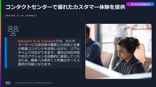 © 2024, Amazon Web Services, Inc. or its affiliates. All rights reserved.
コンタクトセンターで優れたカスタマー体験を提供
A M A Z O N Q I N C O N N E C T
Amazon Q in Connectでは、カスタ
マーサービス担当者が顧客との対話と企業
の関連コンテンツを活用しながら、リアル
タイムで対応ができます。適切な対応内容
や次のアクションを自動的に推奨してくれ
るため、顧客への素早くて的確なサービス
提供が可能になります。
Q in Connect
 