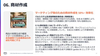 © 2024, Amazon Web Services, Inc. or its affiliates. All rights reserved.
06. 商材作成
67
商品の背景生成や顧客
イメージの具体化により、
未熟練者でも営業商材の作
成を可能にする
マーケティング等のための商材作成を 50%~ 効率化
パルシステム生活協同組合連合会 ( 地域生協 )
広報誌・機関紙で扱う画像の手配が大きな負担。生成 AI の適用により、
社内ポスターに掲載する写真撮影に要する時間を 70％ 短縮見込み。
F.F.B.株式会社 ( SNS マーケティング )
ユーザーが撮影した写真を SNS へ投稿する際、キャプションとハッシュ
タグの作成に 15 分程度要していた。 生成 AI の適用により作業時間を
50% 以上削減。
GreenSnap株式会社 ( コミュニティプラットフォーム )
ユーザーが庭の画像とイングリッシュガーデン風などスタイルを入力す
ると花を植えた状態の画像を生成する機能を garden AI としてサービス
リリース。
Fotographer.ai ( 商品クリエイティブ生成 )
広告クリエイティブの品質を維持しコストを削減するため商品画像等を
もとにクリエイティブの自動生成機能を提供。デザイナー外注業務の内
製化だけでなく、クリエイティブ量増による SNS 投稿増を確認。
 