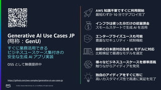 © 2024, Amazon Web Services, Inc. or its affiliates. All rights reserved.
AWS 知識不要ですぐに利用開始
最短わずか 10 分でデプロイ完了
Generative AI Use Cases JP
(略称：GenU)
すぐに業務活用できる
ビジネスユースケース集付きの
安全な生成 AI アプリ実装
https://github.com/aws-samples/generative-ai-use-cases-jp
OSS として無償提供中
インフラは使った分だけの従量課金
スモールスタートで生成 AI を活用
エンタープライズユースも可能
豊富なセキュリティ・統制機能
最新の日本語対応生成 AI モデルに対応
比較検証で最適なモデルを選定
様々なビジネスユースケースを標準搭載
触りながらアイディアを発見
独自のアイディアをすぐに形に
高いカスタマイズ性で高速に実証を完了
 