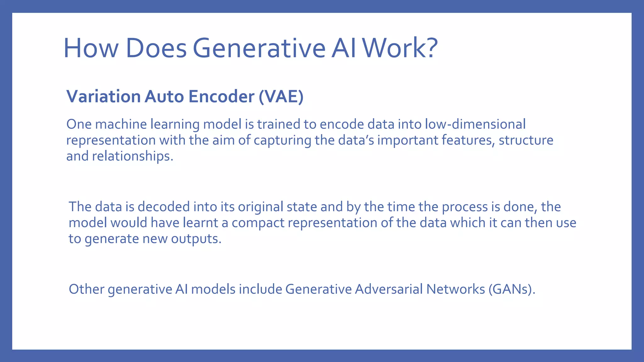 How Does GenerativeAIWork?
Variation Auto Encoder (VAE)
One machine learning model is trained to encode data into low-dimensional
representation with the aim of capturing the data’s important features, structure
and relationships.
The data is decoded into its original state and by the time the process is done, the
model would have learnt a compact representation of the data which it can then use
to generate new outputs.
Other generative AI models include Generative Adversarial Networks (GANs).
 