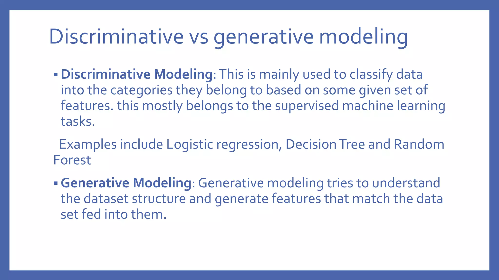Discriminative vs generative modeling
 Discriminative Modeling:This is mainly used to classify data
into the categories they belong to based on some given set of
features. this mostly belongs to the supervised machine learning
tasks.
Examples include Logistic regression, DecisionTree and Random
Forest
 Generative Modeling: Generative modeling tries to understand
the dataset structure and generate features that match the data
set fed into them.
 