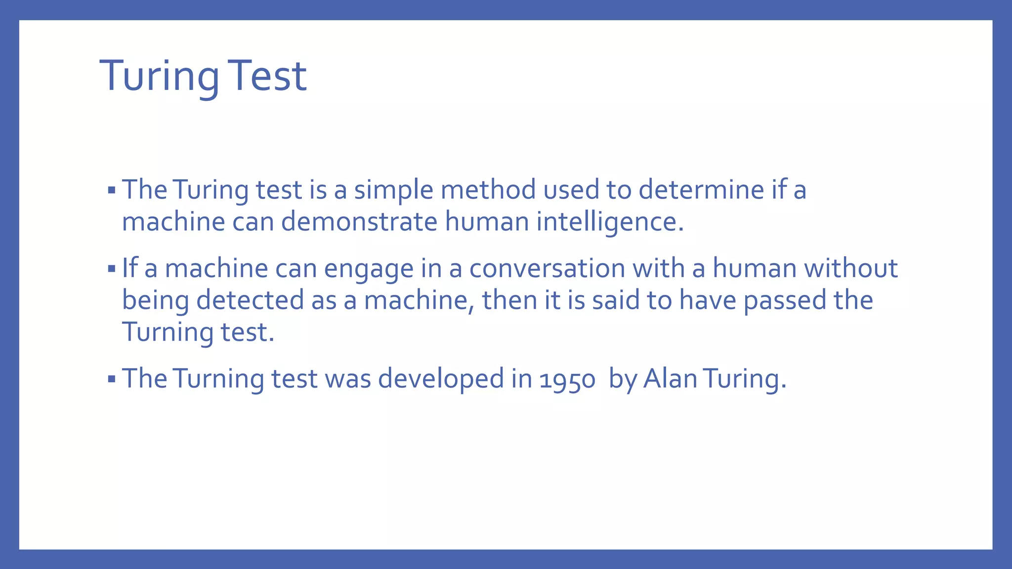 TuringTest
 TheTuring test is a simple method used to determine if a
machine can demonstrate human intelligence.
 If a machine can engage in a conversation with a human without
being detected as a machine, then it is said to have passed the
Turning test.
 TheTurning test was developed in 1950 by AlanTuring.
 