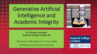 Generative Artificial
Intelligence and
Academic Integrity
Dr Thomas Lancaster
Imperial College London UK
“We Need To Talk About AI” (7 June 2023)
LIR HEAnet User Group for Libraries
 