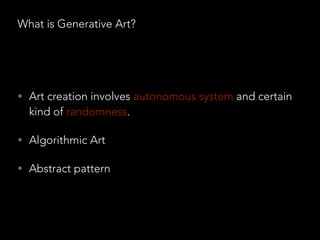 What is Generative Art?
• Art creation involves autonomous system and certain
kind of randomness.
• Algorithmic Art
• Abstract pattern
 
