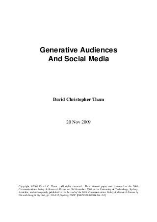 Generative Audiences
                    And Social Media




                             David Christopher Tham



                                         20 Nov 2009




Copyright ©2009 David C. Tham. All rights reserved. This refereed paper was presented at the 2009
Communications Policy & Research Forum on 20 November 2009 at the University of Technology, Sydney,
Australia, and subsequently published in the Record of the 2009 Communications Policy & Research Forum by
Network Insight Pty Ltd., pp. 216-235, Sydney, NSW. [ISBN 978-0-9804344-2-2]
 