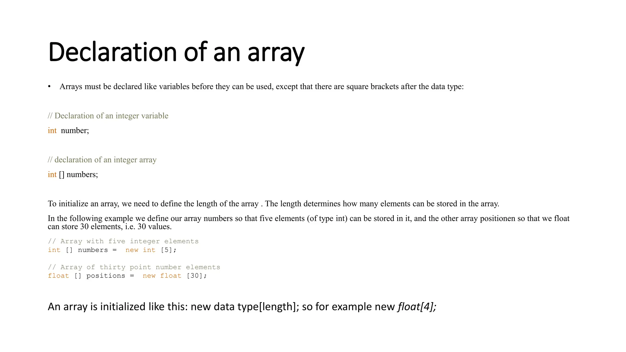 Declaration of an array
• Arrays must be declared like variables before they can be used, except that there are square brackets after the data type:
// Declaration of an integer variable
int number;
// declaration of an integer array
int [] numbers;
To initialize an array, we need to define the length of the array . The length determines how many elements can be stored in the array.
In the following example we define our array numbers so that five elements (of type int) can be stored in it, and the other array positionen so that we float
can store 30 elements, i.e. 30 values.
// Array with five integer elements
int [] numbers = new int [5];
// Array of thirty point number elements
float [] positions = new float [30];
An array is initialized like this: new data type[length]; so for example new float[4];
 