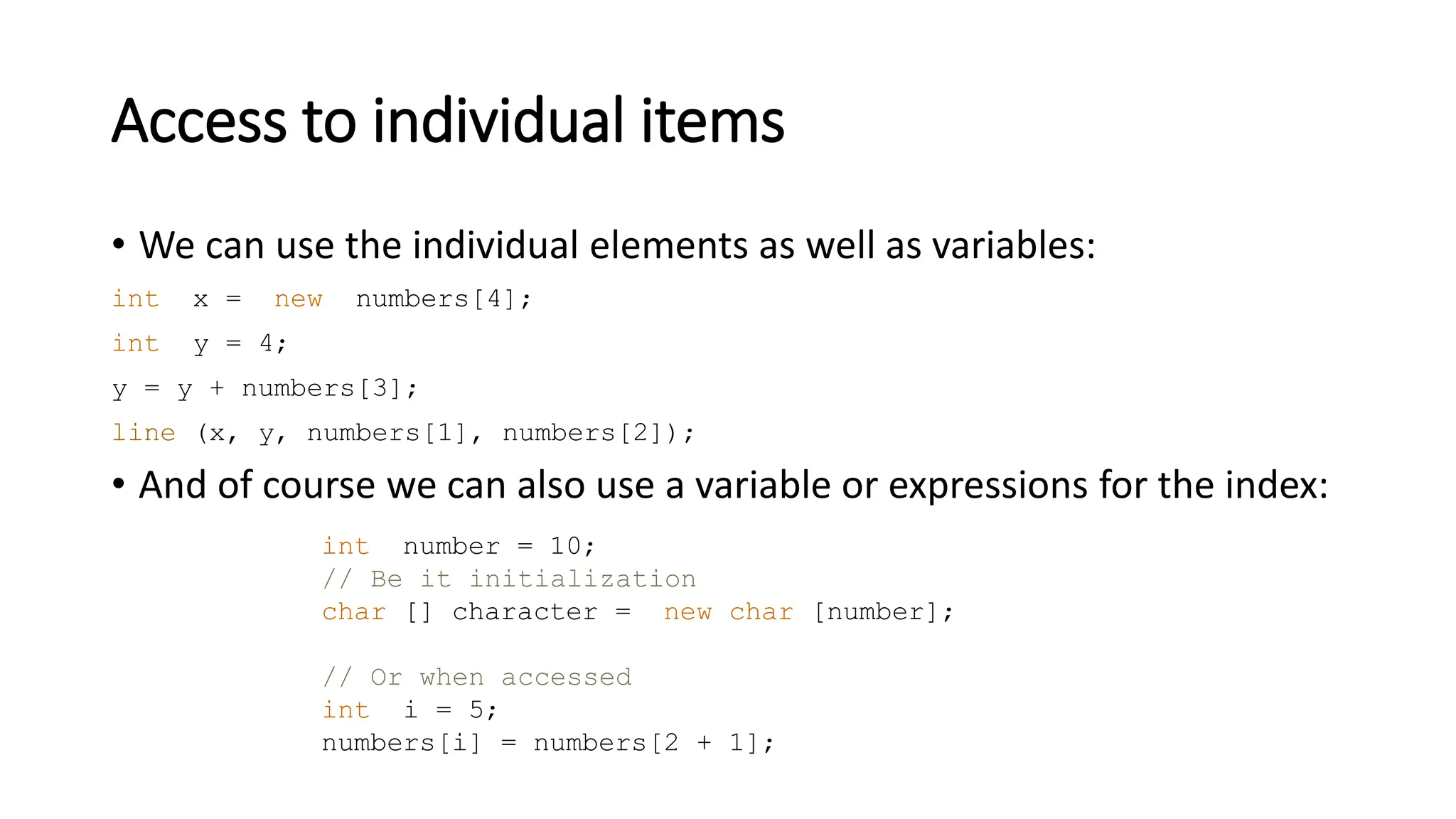 Access to individual items
• We can use the individual elements as well as variables:
int x = new numbers[4];
int y = 4;
y = y + numbers[3];
line (x, y, numbers[1], numbers[2]);
• And of course we can also use a variable or expressions for the index:
int number = 10;
// Be it initialization
char [] character = new char [number];
// Or when accessed
int i = 5;
numbers[i] = numbers[2 + 1];
 