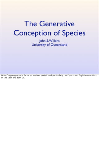 The Generative
Conception of Species
John S.Wilkins
University of Queensland
What I’m going to do - focus on modern period, and particularly the French and English naturalists
of the 18th and 19th Cs.
 