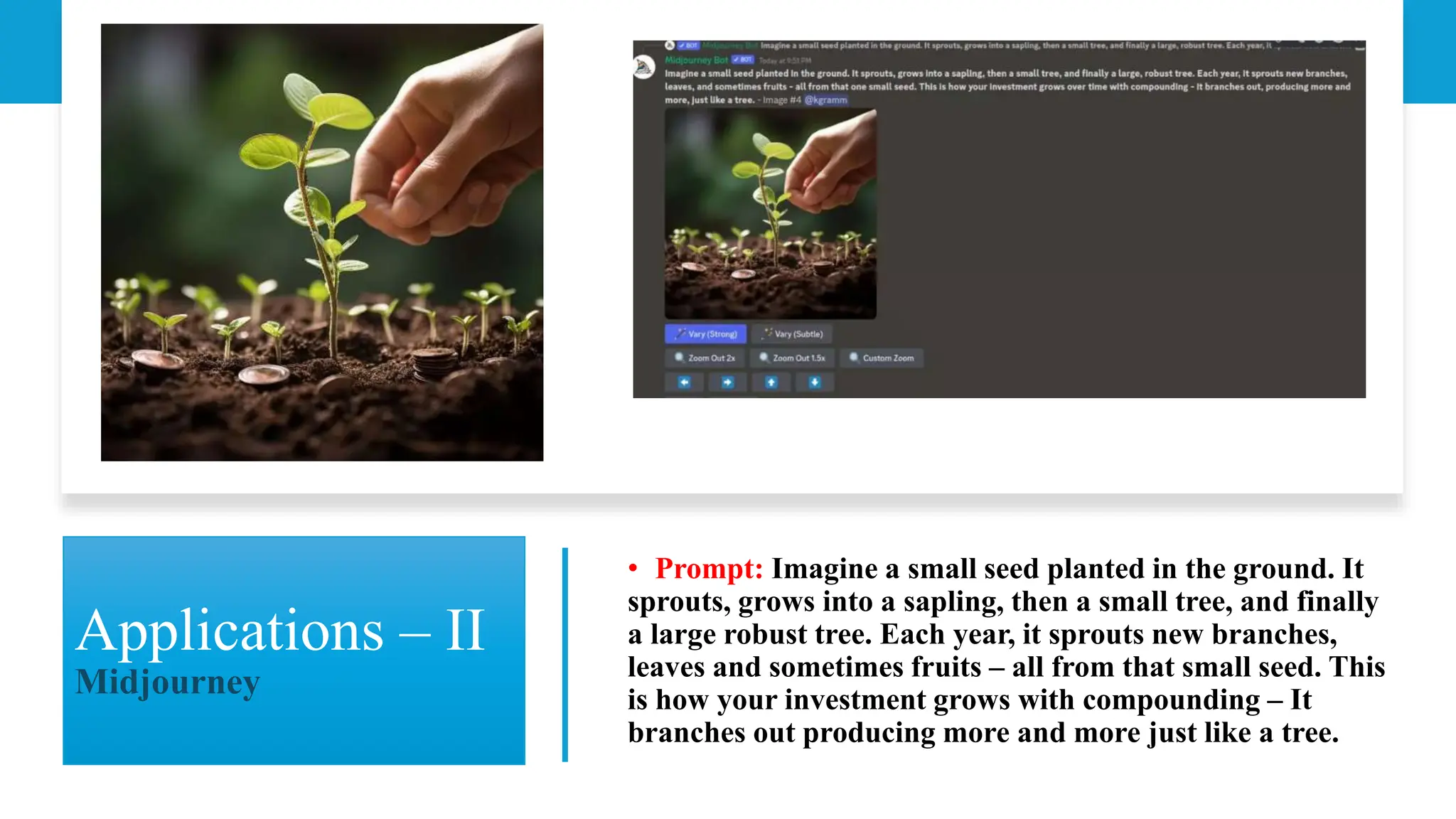 Applications – II
Midjourney
• Prompt: Imagine a small seed planted in the ground. It
sprouts, grows into a sapling, then a small tree, and finally
a large robust tree. Each year, it sprouts new branches,
leaves and sometimes fruits – all from that small seed. This
is how your investment grows with compounding – It
branches out producing more and more just like a tree.
 