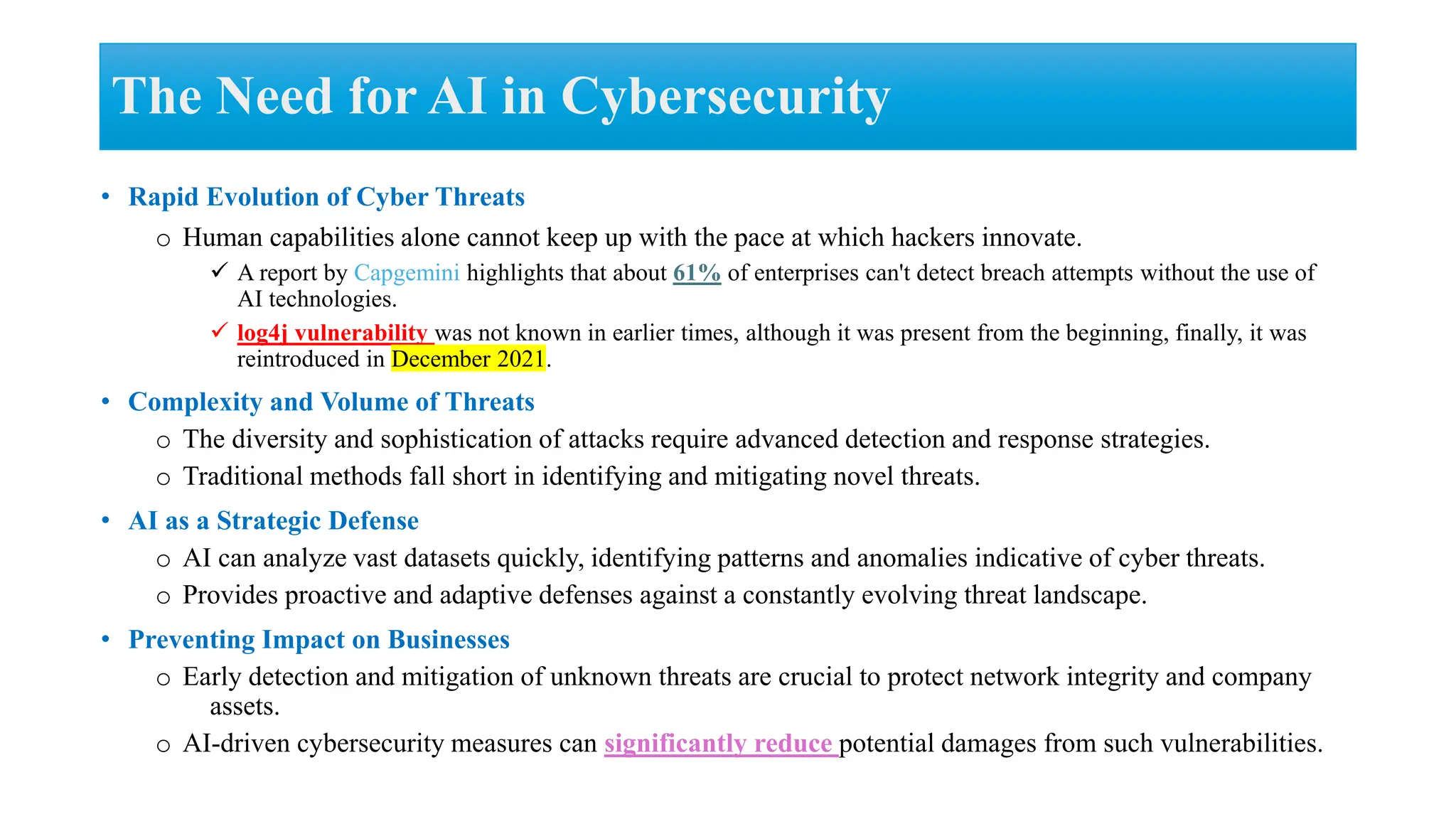 • Rapid Evolution of Cyber Threats
o Human capabilities alone cannot keep up with the pace at which hackers innovate.
 A report by Capgemini highlights that about 61% of enterprises can't detect breach attempts without the use of
AI technologies.
 log4j vulnerability was not known in earlier times, although it was present from the beginning, finally, it was
reintroduced in December 2021.
• Complexity and Volume of Threats
o The diversity and sophistication of attacks require advanced detection and response strategies.
o Traditional methods fall short in identifying and mitigating novel threats.
• AI as a Strategic Defense
o AI can analyze vast datasets quickly, identifying patterns and anomalies indicative of cyber threats.
o Provides proactive and adaptive defenses against a constantly evolving threat landscape.
• Preventing Impact on Businesses
o Early detection and mitigation of unknown threats are crucial to protect network integrity and company
assets.
o AI-driven cybersecurity measures can significantly reduce potential damages from such vulnerabilities.
The Need for AI in Cybersecurity
 