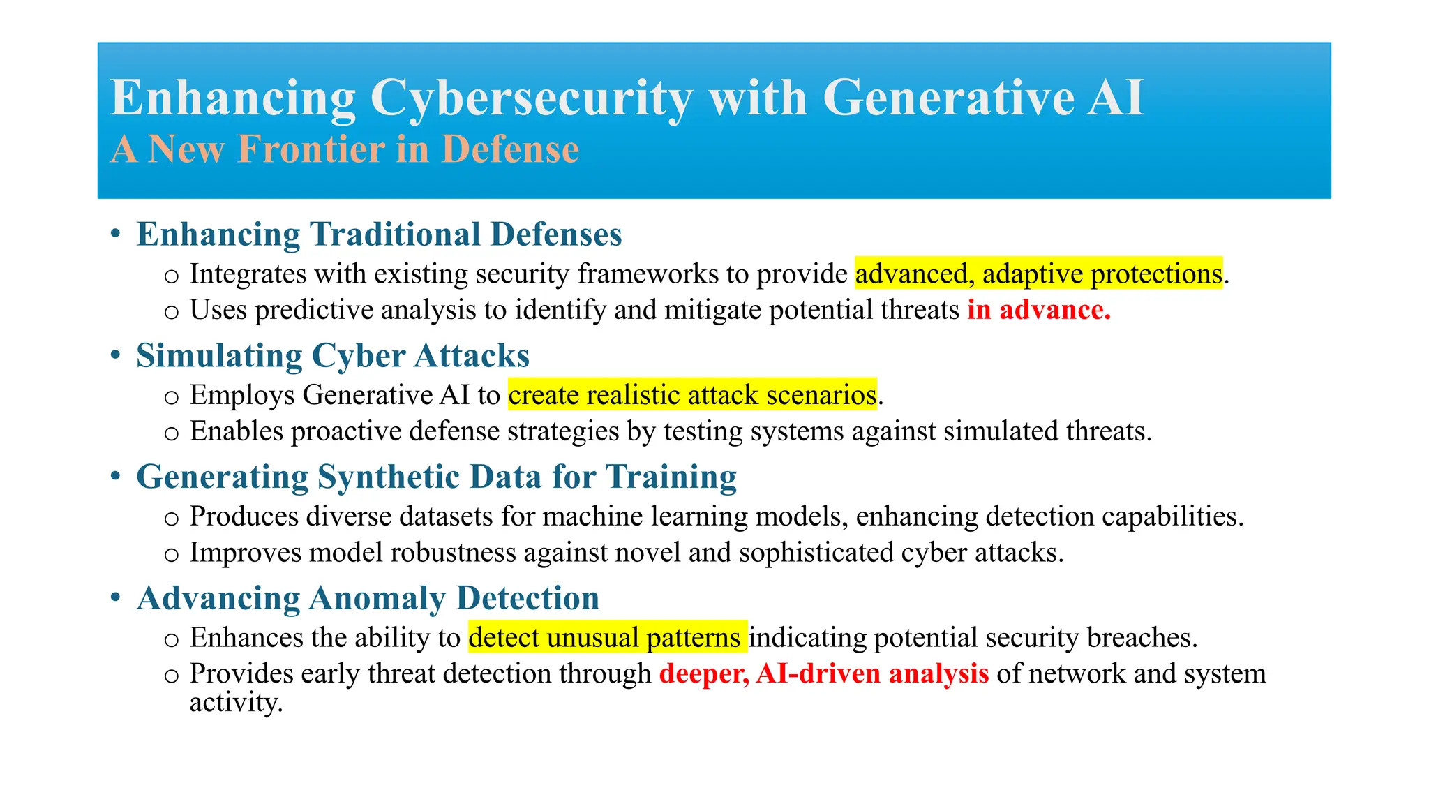 • Enhancing Traditional Defenses
o Integrates with existing security frameworks to provide advanced, adaptive protections.
o Uses predictive analysis to identify and mitigate potential threats in advance.
• Simulating Cyber Attacks
o Employs Generative AI to create realistic attack scenarios.
o Enables proactive defense strategies by testing systems against simulated threats.
• Generating Synthetic Data for Training
o Produces diverse datasets for machine learning models, enhancing detection capabilities.
o Improves model robustness against novel and sophisticated cyber attacks.
• Advancing Anomaly Detection
o Enhances the ability to detect unusual patterns indicating potential security breaches.
o Provides early threat detection through deeper, AI-driven analysis of network and system
activity.
Enhancing Cybersecurity with Generative AI
A New Frontier in Defense
 