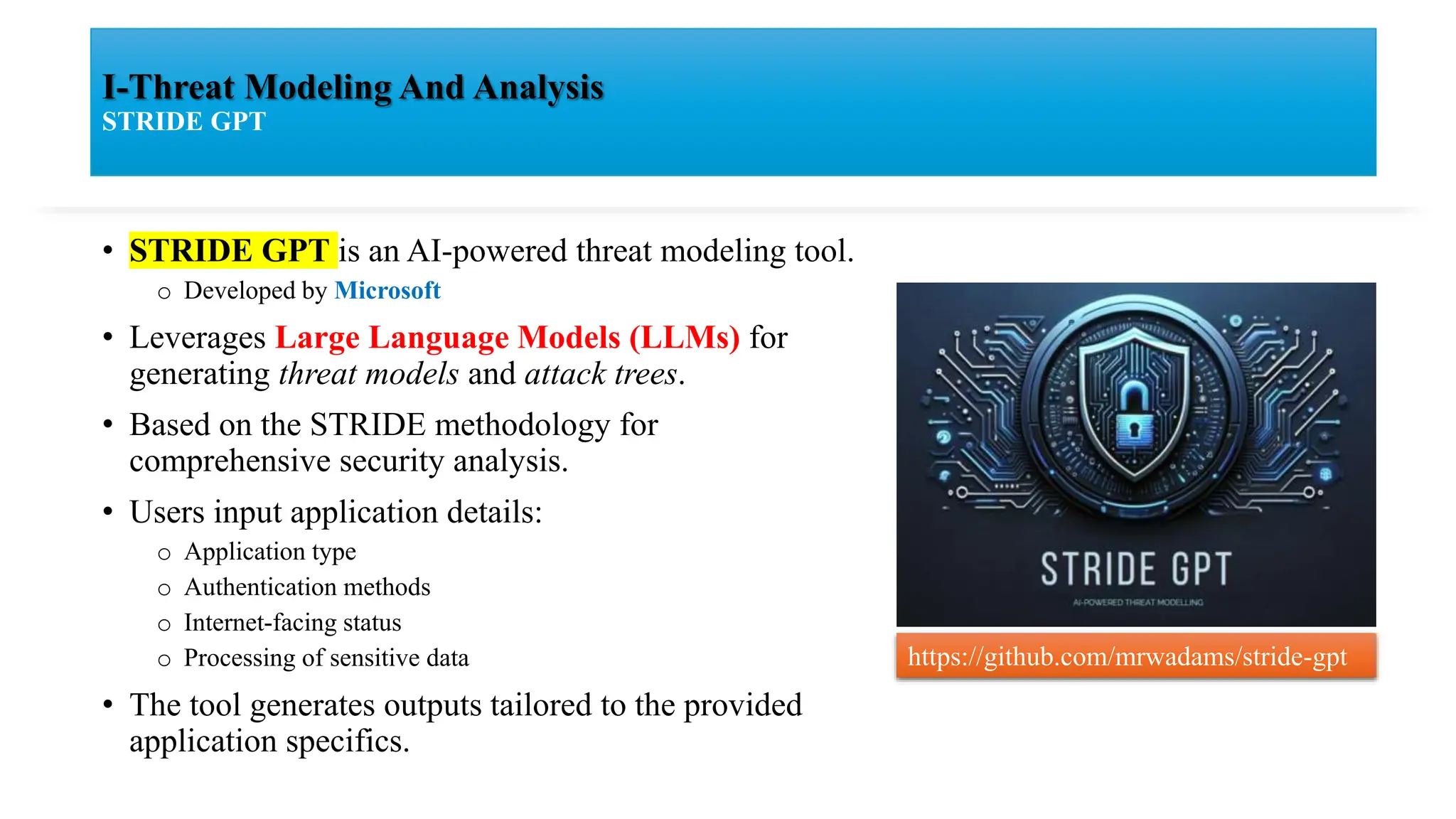 I-Threat Modeling And Analysis
STRIDE GPT
• STRIDE GPT is an AI-powered threat modeling tool.
o Developed by Microsoft
• Leverages Large Language Models (LLMs) for
generating threat models and attack trees.
• Based on the STRIDE methodology for
comprehensive security analysis.
• Users input application details:
o Application type
o Authentication methods
o Internet-facing status
o Processing of sensitive data
• The tool generates outputs tailored to the provided
application specifics.
https://github.com/mrwadams/stride-gpt
 