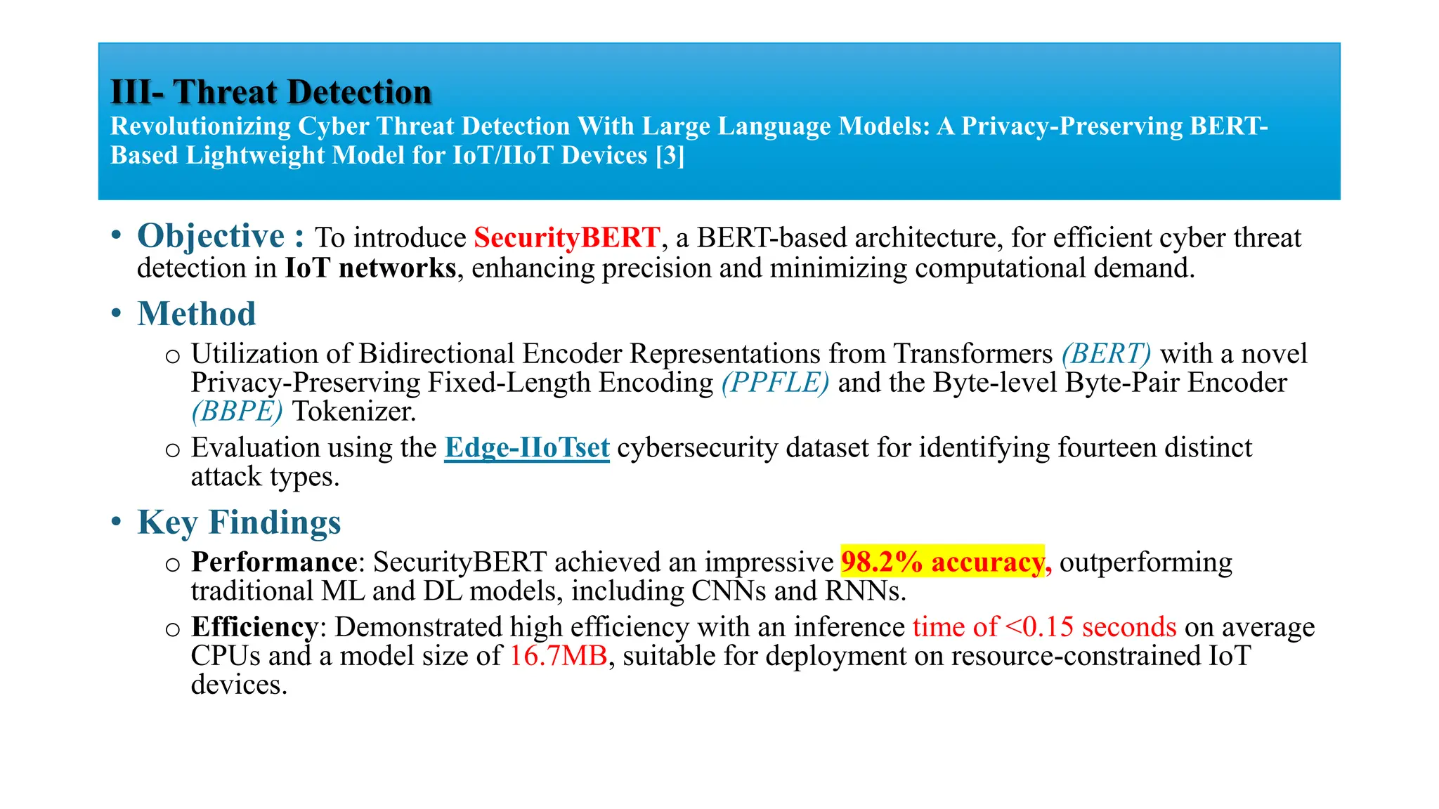 • Objective : To introduce SecurityBERT, a BERT-based architecture, for efficient cyber threat
detection in IoT networks, enhancing precision and minimizing computational demand.
• Method
o Utilization of Bidirectional Encoder Representations from Transformers (BERT) with a novel
Privacy-Preserving Fixed-Length Encoding (PPFLE) and the Byte-level Byte-Pair Encoder
(BBPE) Tokenizer.
o Evaluation using the Edge-IIoTset cybersecurity dataset for identifying fourteen distinct
attack types.
• Key Findings
o Performance: SecurityBERT achieved an impressive 98.2% accuracy, outperforming
traditional ML and DL models, including CNNs and RNNs.
o Efficiency: Demonstrated high efficiency with an inference time of <0.15 seconds on average
CPUs and a model size of 16.7MB, suitable for deployment on resource-constrained IoT
devices.
III- Threat Detection
Revolutionizing Cyber Threat Detection With Large Language Models: A Privacy-Preserving BERT-
Based Lightweight Model for IoT/IIoT Devices [3]
 