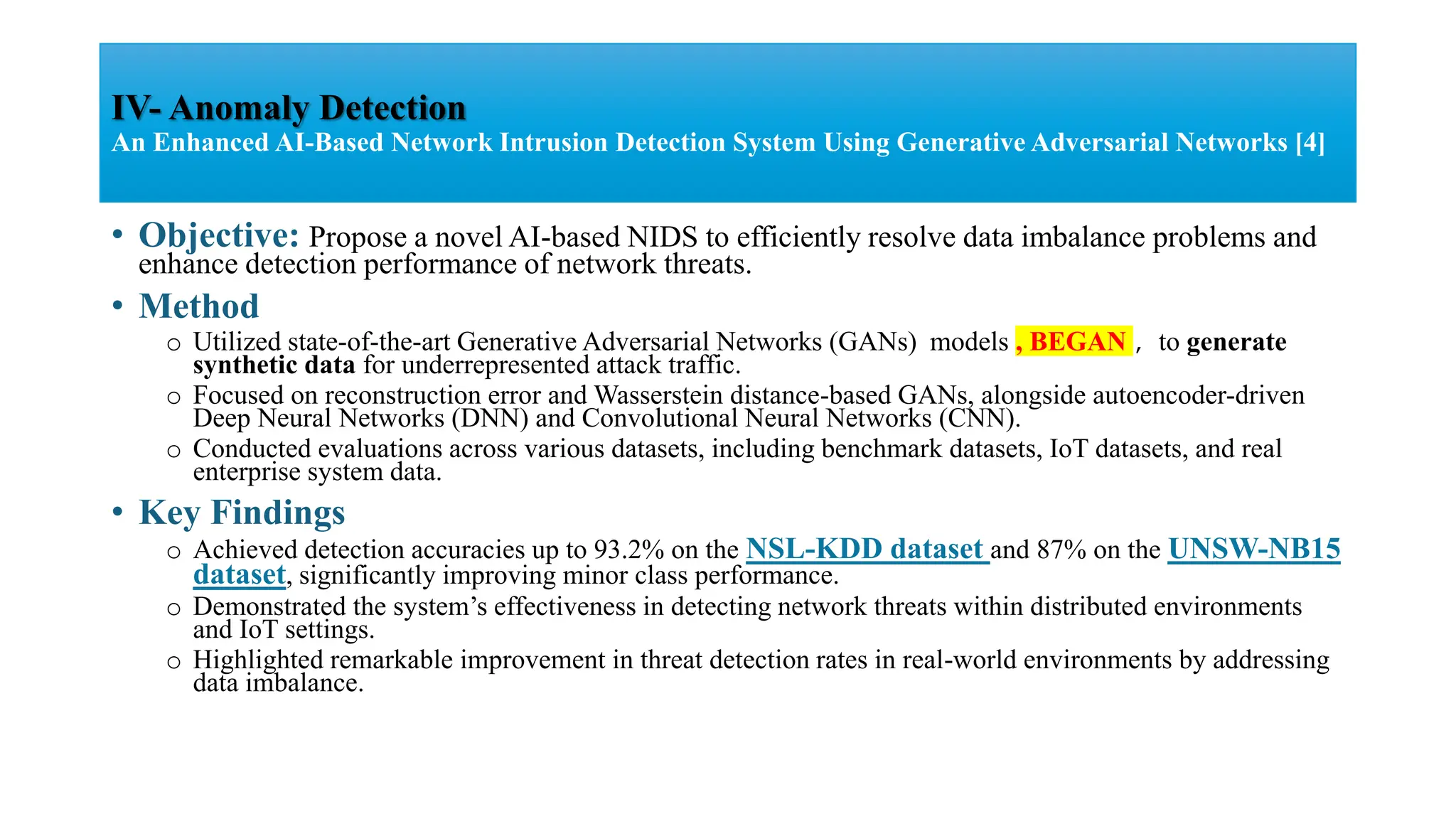 • Objective: Propose a novel AI-based NIDS to efficiently resolve data imbalance problems and
enhance detection performance of network threats.
• Method
o Utilized state-of-the-art Generative Adversarial Networks (GANs) models , BEGAN , to generate
synthetic data for underrepresented attack traffic.
o Focused on reconstruction error and Wasserstein distance-based GANs, alongside autoencoder-driven
Deep Neural Networks (DNN) and Convolutional Neural Networks (CNN).
o Conducted evaluations across various datasets, including benchmark datasets, IoT datasets, and real
enterprise system data.
• Key Findings
o Achieved detection accuracies up to 93.2% on the NSL-KDD dataset and 87% on the UNSW-NB15
dataset, significantly improving minor class performance.
o Demonstrated the system’s effectiveness in detecting network threats within distributed environments
and IoT settings.
o Highlighted remarkable improvement in threat detection rates in real-world environments by addressing
data imbalance.
IV- Anomaly Detection
An Enhanced AI-Based Network Intrusion Detection System Using Generative Adversarial Networks [4]
 