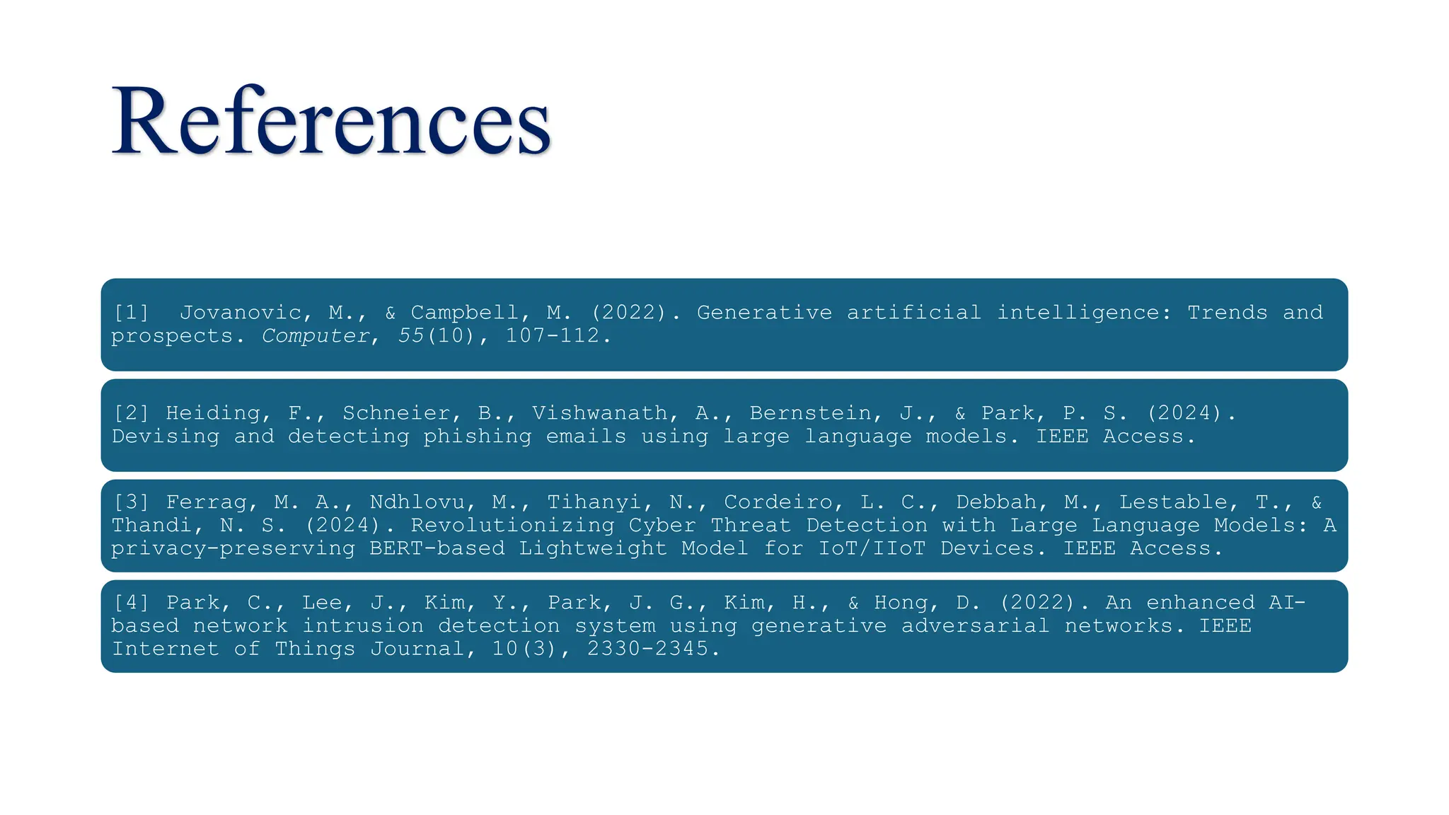 References
[1] Jovanovic, M., & Campbell, M. (2022). Generative artificial intelligence: Trends and
prospects. Computer, 55(10), 107-112.
[2] Heiding, F., Schneier, B., Vishwanath, A., Bernstein, J., & Park, P. S. (2024).
Devising and detecting phishing emails using large language models. IEEE Access.
[3] Ferrag, M. A., Ndhlovu, M., Tihanyi, N., Cordeiro, L. C., Debbah, M., Lestable, T., &
Thandi, N. S. (2024). Revolutionizing Cyber Threat Detection with Large Language Models: A
privacy-preserving BERT-based Lightweight Model for IoT/IIoT Devices. IEEE Access.
[4] Park, C., Lee, J., Kim, Y., Park, J. G., Kim, H., & Hong, D. (2022). An enhanced AI-
based network intrusion detection system using generative adversarial networks. IEEE
Internet of Things Journal, 10(3), 2330-2345.
 