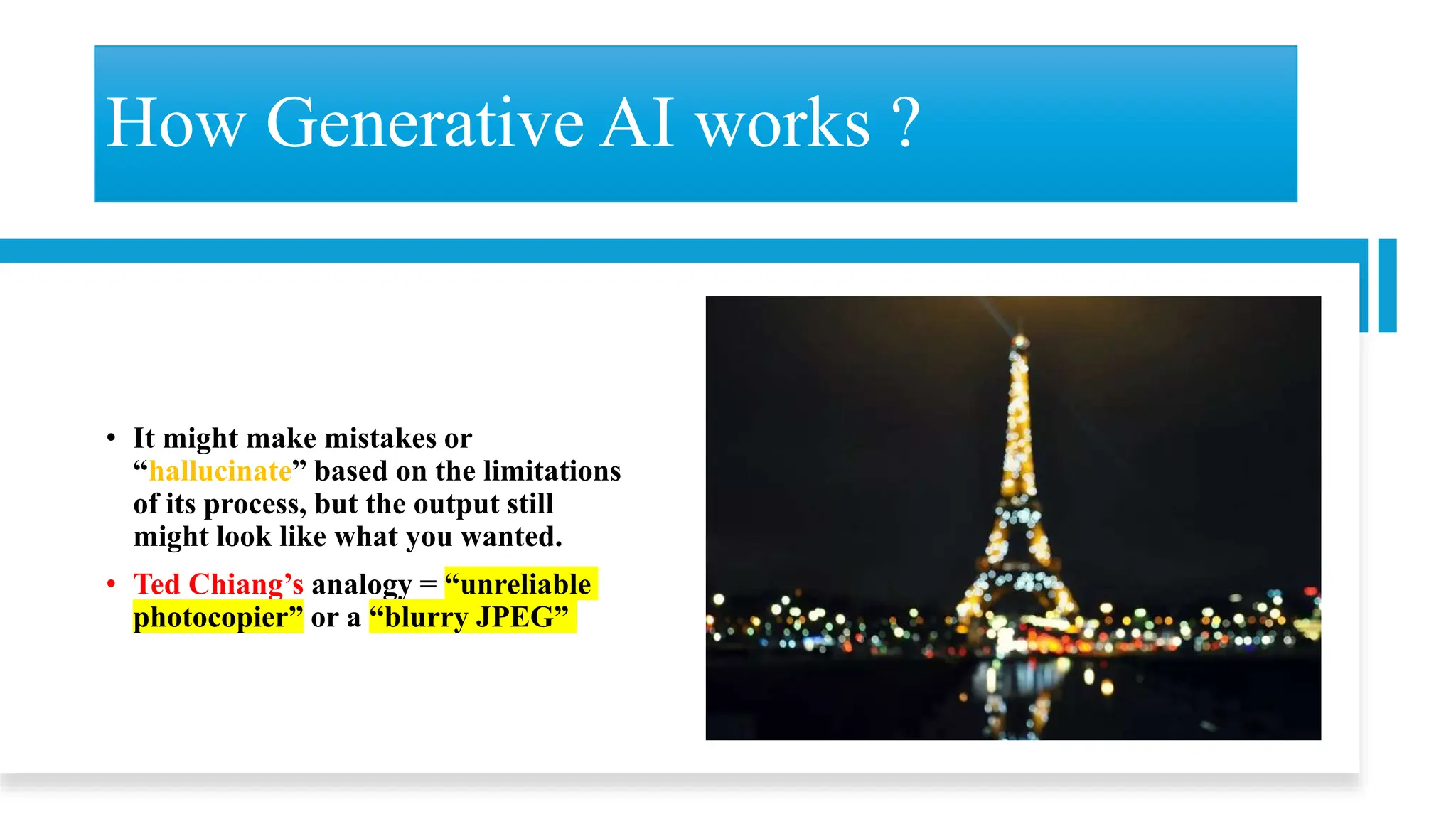 How Generative AI works ?
• It might make mistakes or
“hallucinate” based on the limitations
of its process, but the output still
might look like what you wanted.
• Ted Chiang’s analogy = “unreliable
photocopier” or a “blurry JPEG”
 