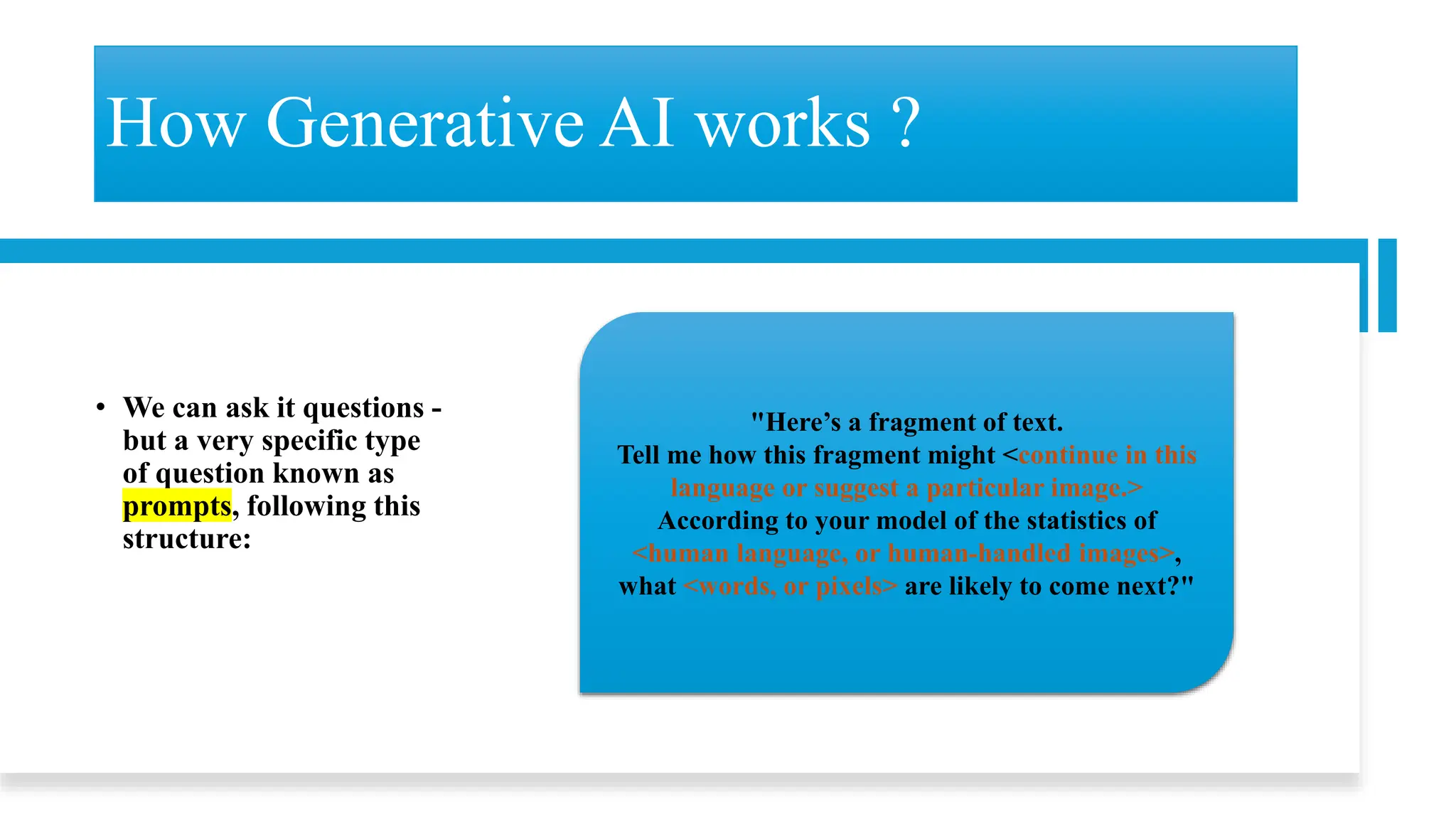 How Generative AI works ?
• We can ask it questions -
but a very specific type
of question known as
prompts, following this
structure:
"Here’s a fragment of text.
Tell me how this fragment might <continue in this
language or suggest a particular image.>
According to your model of the statistics of
<human language, or human-handled images>,
what <words, or pixels> are likely to come next?"
 