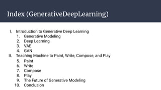 Index (GenerativeDeepLearning)
I. Introduction to Generative Deep Learning
1. Generative Modeling
2. Deep Learning
3. VAE
4. GAN
II. Teaching Machine to Paint, Write, Compose, and Play
5. Paint
6. Write
7. Compose
8. Play
9. The Future of Generative Modeling
10. Conclusion
 