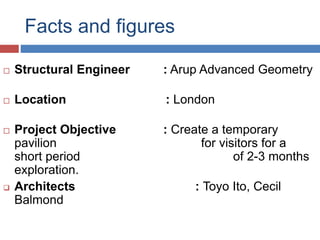 Facts and figures
 Structural Engineer : Arup Advanced Geometry
 Location : London
 Project Objective : Create a temporary
pavilion for visitors for a
short period of 2-3 months
exploration.
 Architects : Toyo Ito, Cecil
Balmond
 