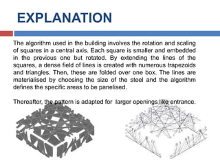 EXPLANATION
The algorithm used in the building involves the rotation and scaling
of squares in a central axis. Each square is smaller and embedded
in the previous one but rotated. By extending the lines of the
squares, a dense field of lines is created with numerous trapezoids
and triangles. Then, these are folded over one box. The lines are
materialised by choosing the size of the steel and the algorithm
defines the specific areas to be panelised.
Thereafter, the pattern is adapted for larger openings like entrance.
 