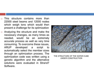  This structure contains more than
22000 steel beams and 12000 nodes
which weigh tons which would then
present a challenge for its optimization
 Analyzing the structure and make the
necessary changes, as many times as
needed, would be an extremely
accurate process as well as very time
consuming. To overcome these issues,
ARUP developed a script to
automatically select the member sizes
through an optimization process. The
optimization code was written using a
genetic algorithm and the alternative
solutions were evaluated in Strand7
Software.
THE STRUCTURE OF THE WATER CUBE
UNDER CONSTRUCTION
 