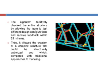  The algorithm iteratively
checked the entire structure
by allowing the team to test
different design configurations
and receive feedback within
25 minutes.
 Thus, it allowed the creation
of a complex structure that
could be structurally
optimized and which,
compared with traditional
approaches to modeling.
 