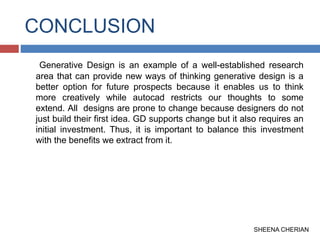 CONCLUSION
Generative Design is an example of a well-established research
area that can provide new ways of thinking generative design is a
better option for future prospects because it enables us to think
more creatively while autocad restricts our thoughts to some
extend. All designs are prone to change because designers do not
just build their first idea. GD supports change but it also requires an
initial investment. Thus, it is important to balance this investment
with the benefits we extract from it.
SHEENA CHERIAN
 