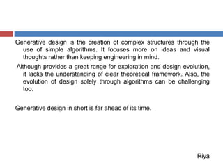 Generative design is the creation of complex structures through the
use of simple algorithms. It focuses more on ideas and visual
thoughts rather than keeping engineering in mind.
Although provides a great range for exploration and design evolution,
it lacks the understanding of clear theoretical framework. Also, the
evolution of design solely through algorithms can be challenging
too.
Generative design in short is far ahead of its time.
Riya
 