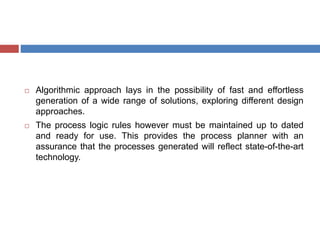  Algorithmic approach lays in the possibility of fast and effortless
generation of a wide range of solutions, exploring different design
approaches.
 The process logic rules however must be maintained up to dated
and ready for use. This provides the process planner with an
assurance that the processes generated will reflect state-of-the-art
technology.
 
