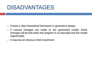 DISADVANTAGES
 It lacks a clear theoretical framework in generative design.
 if manual changes are made to the generated model, these
changes will be lost when the program is re executed and the model
regenerated.
 it requires an obvious initial investment
 