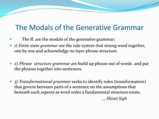 The Modals of the Generative Grammar
      The ff. are the modals of the generative grammar:
 1) Finite state grammar are the rule system that strung word together,
  one by one and acknowledge no layer phrase structure.

 2) Phrase structure grammar are build up phrase out of words and put
    the phrases together into sentences.

 3) Transformational grammar seeks to identify rules (transformation)
    that govern between parts of a sentence on the assumptions that
    beneath such aspects as word order a fundamental structure exists.
                                                  … Shinti Sigh
 