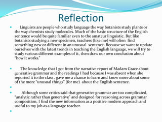 Reflection
      Linguists are people who study language the way botanists study plants or
    the way chemists study molecules. Much of the basic structure of the English
    sentence would be quite familiar even to the amateur linguistic. But like
    botanists studying a new specimen, teachers (like me) will often find
    something new or different in an unusual sentence. Because we want to update
    ourselves with the latest trends in teaching the English language, we will try to
    study various different examples of it, then draw our own conclusion about
    “how it works.”

       The knowledge that I got from the narrative report of Madam Grace about
    generative grammar and the readings I had because I was absent when she
    reported it to the class , gave me a chance to learn and know more about some
    of the more “unusual things” (for me) about the English sentence.

       Although some critics said that generative grammar are too complicated,
    “analytic rather than generative” and designed for reasoning across grammar
    composition, I find the new information as a positive modern approach and
    useful to my job as a language teacher.

 