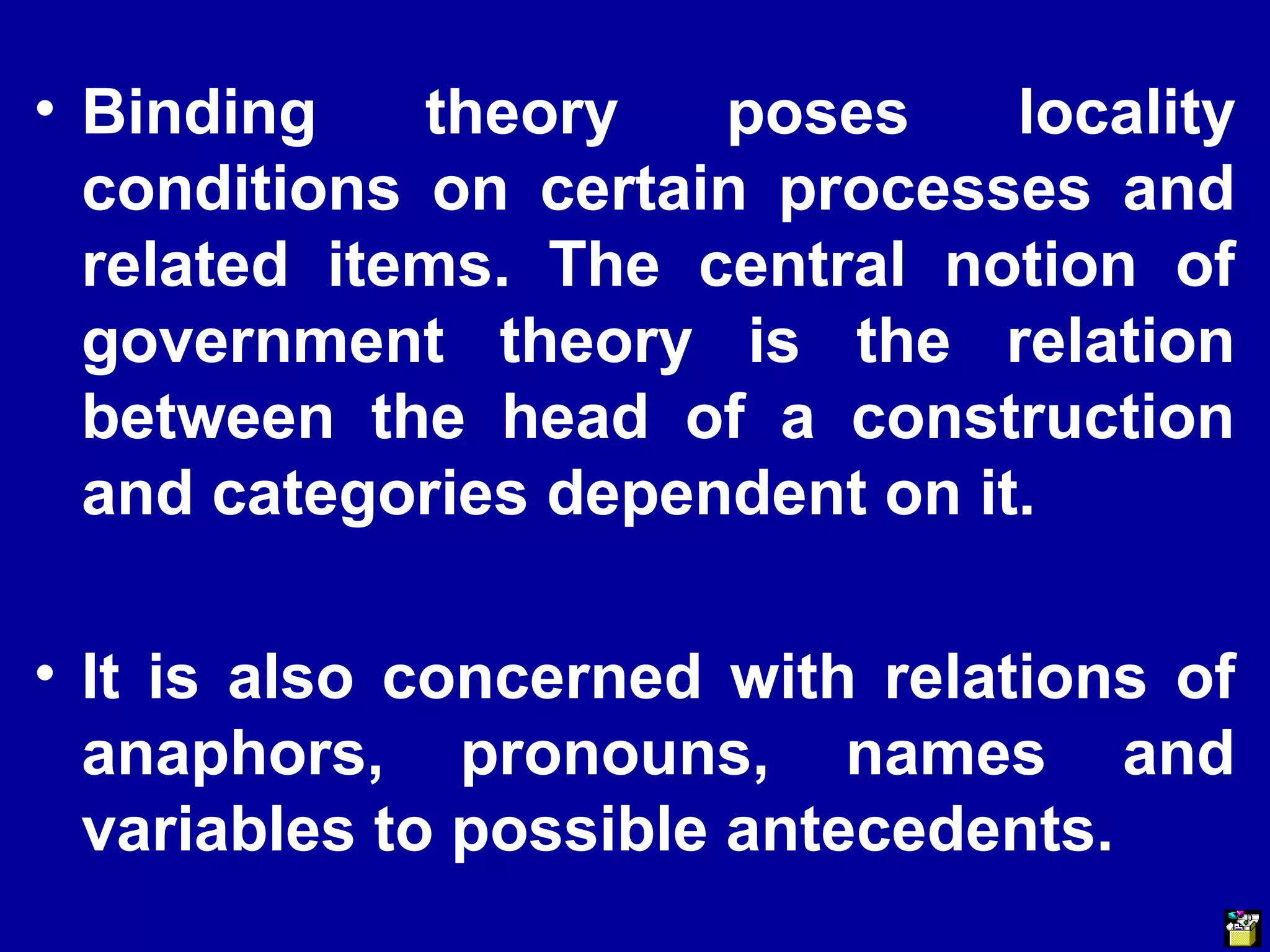 • Binding theory poses locality 
conditions on certain processes and 
related items. The central notion of 
government theory is the relation 
between the head of a construction 
and categories dependent on it. 
• It is also concerned with relations of 
anaphors, pronouns, names and 
variables to possible antecedents. 
 
