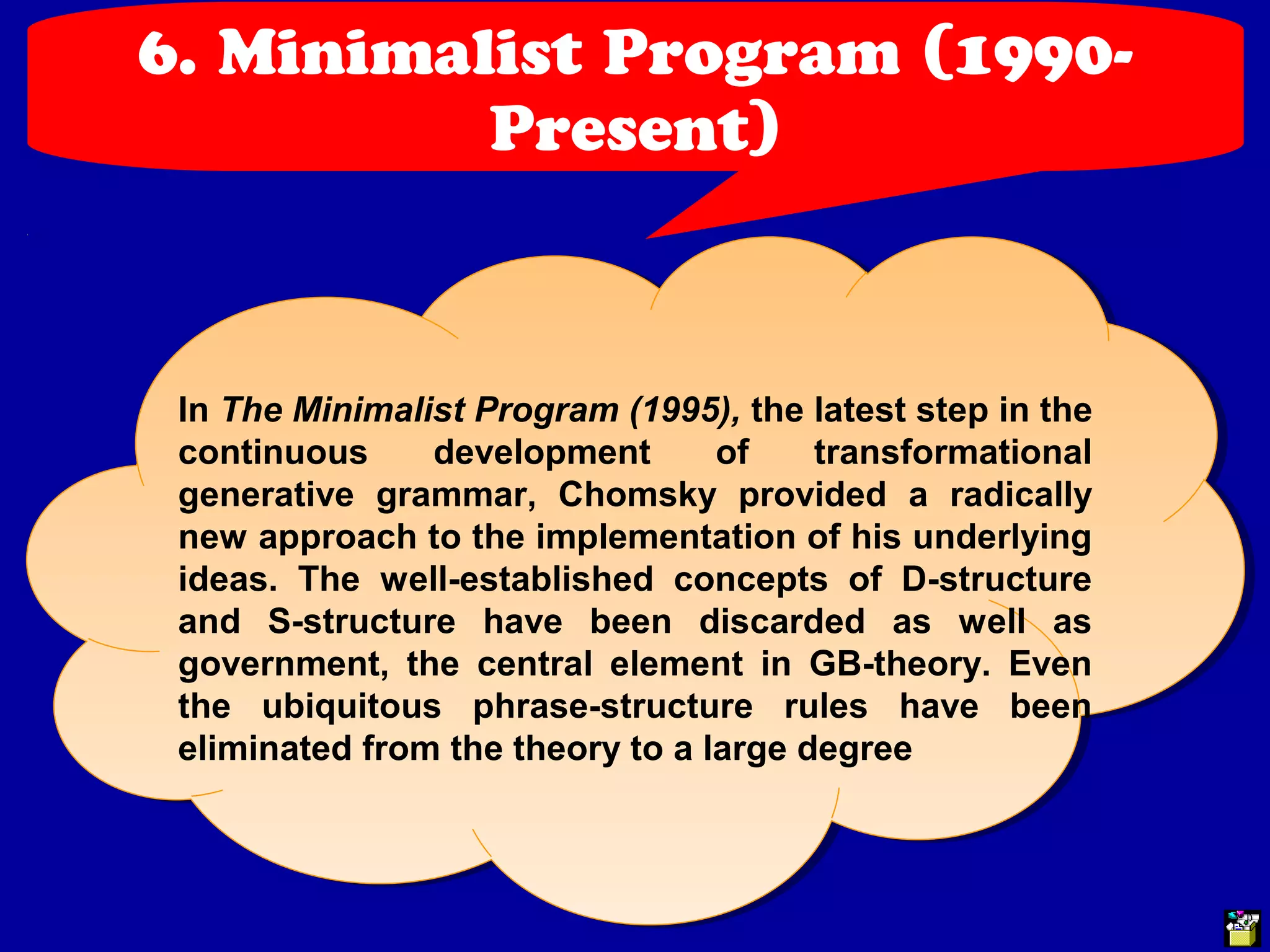 6. Minimalist Program (1990- 
Present) 
In The Minimalist Program (1995), the latest step in the 
continuous development of transformational 
generative grammar, Chomsky provided a radically 
new approach to the implementation of his underlying 
ideas. The well-established concepts of D-structure 
and S-structure have been discarded as well as 
government, the central element in GB-theory. Even 
the ubiquitous phrase-structure rules have been 
eliminated from the theory to a large degree 
 