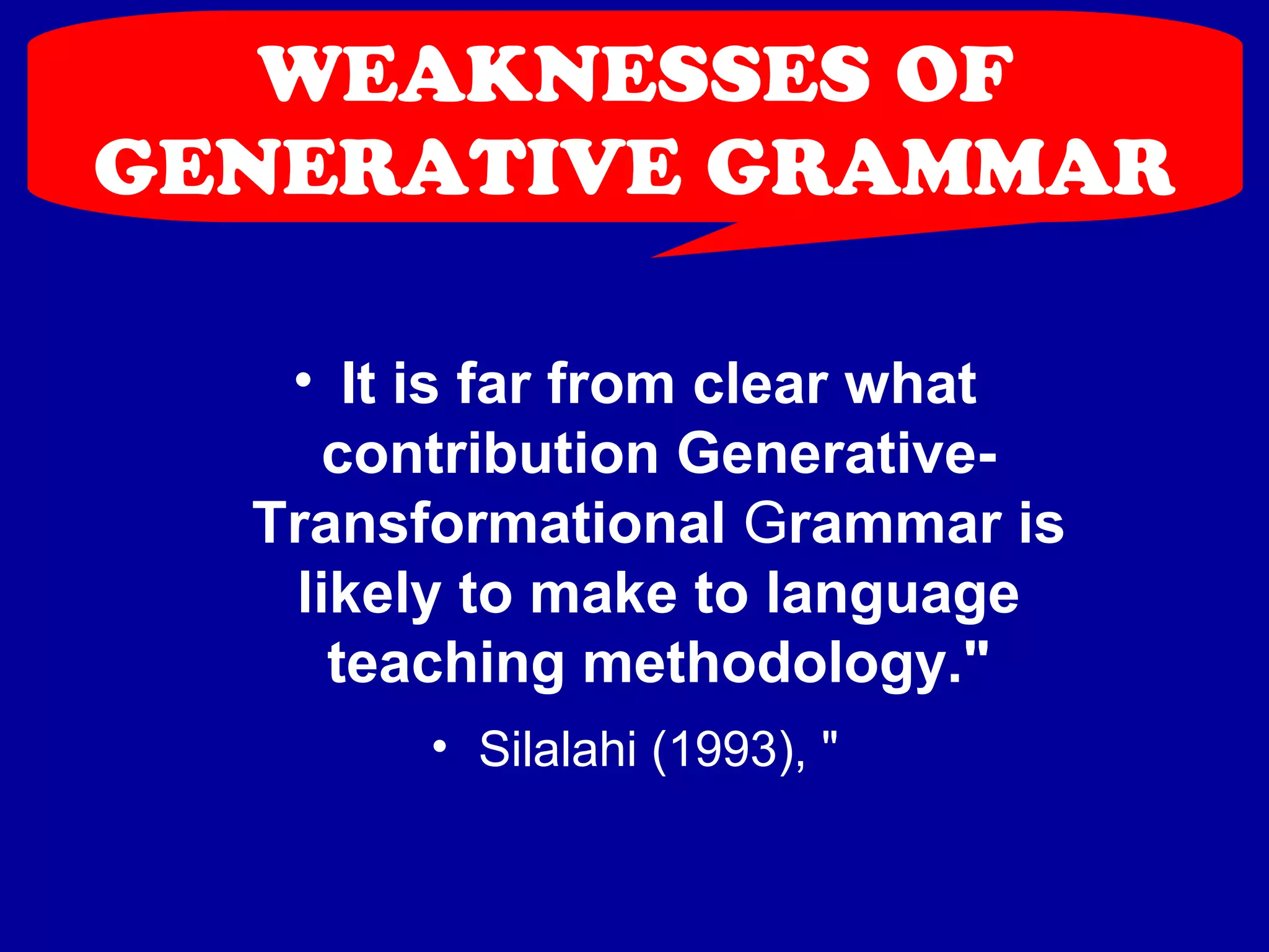 WEAKNESSES OF 
GENERATIVE GRAMMAR 
• It is far from clear what 
contribution Generative- 
Transformational Grammar is 
likely to make to language 
teaching methodology." 
• Silalahi (1993), " 
 