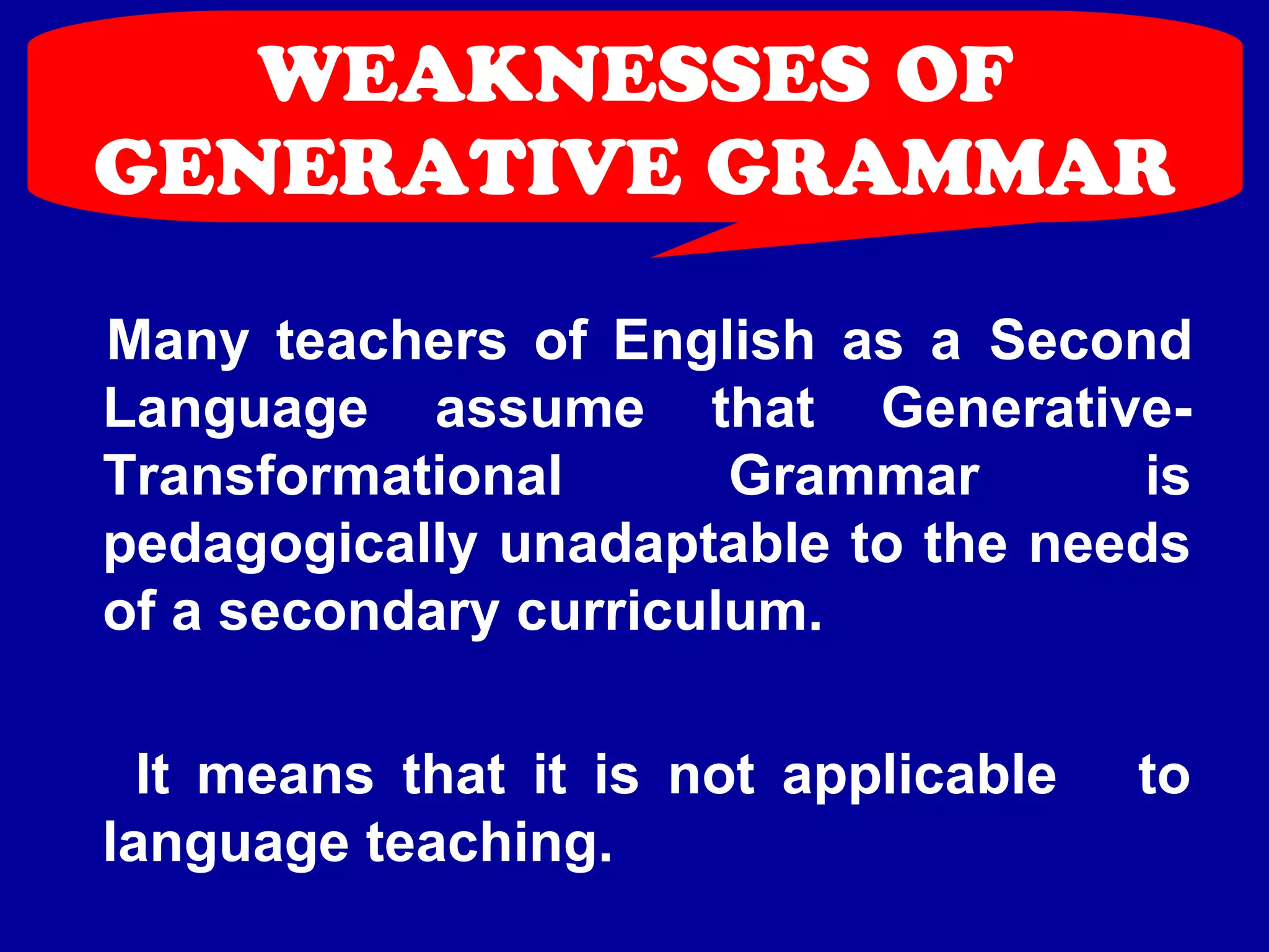 WEAKNESSES OF 
GENERATIVE GRAMMAR 
Many teachers of English as a Second 
Language assume that Generative- 
Transformational Grammar is 
pedagogically unadaptable to the needs 
of a secondary curriculum. 
It means that it is not applicable to 
language teaching. 
 