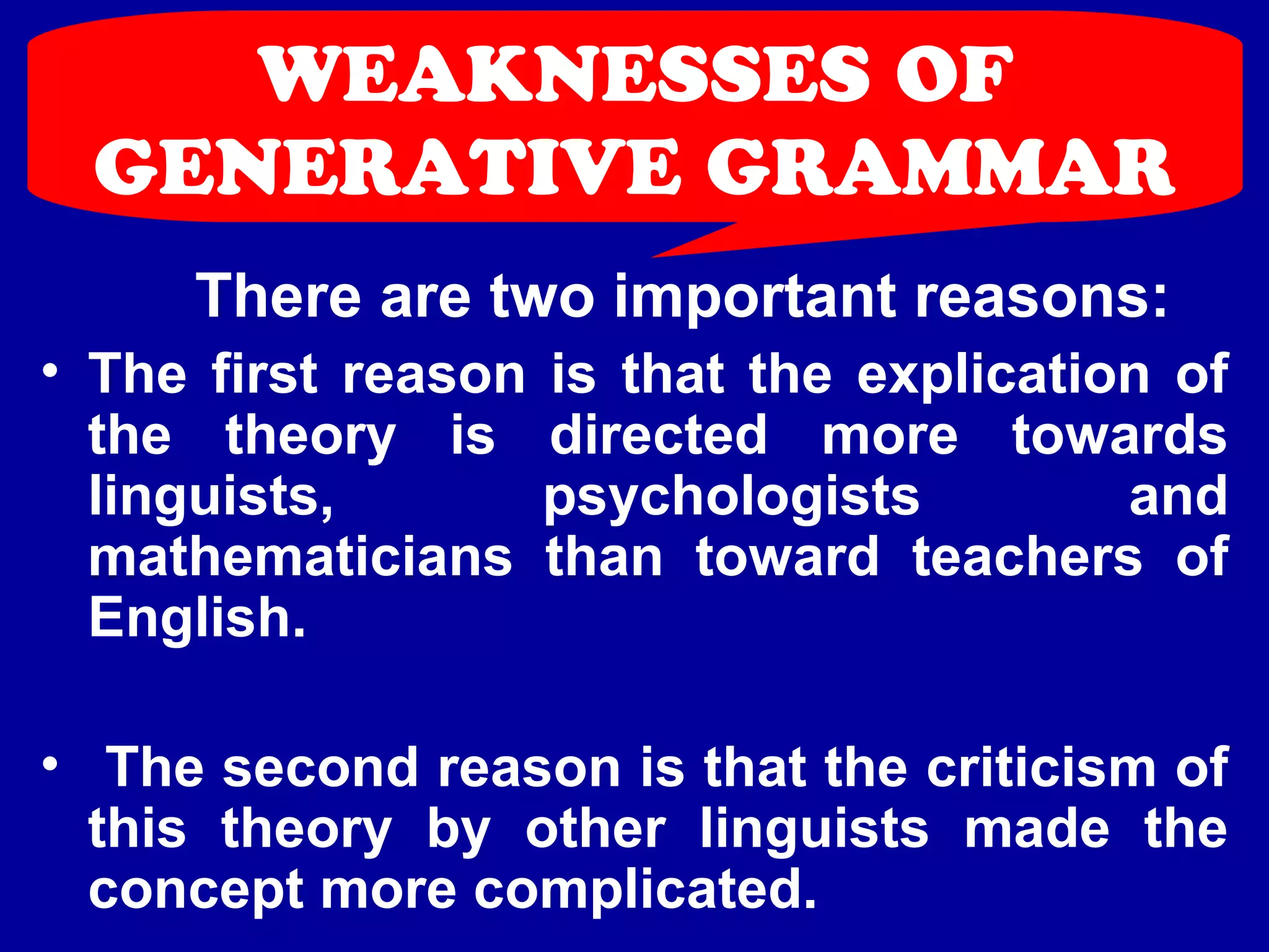 WEAKNESSES OF 
GENERATIVE GRAMMAR 
There are two important reasons: 
• The first reason is that the explication of 
the theory is directed more towards 
linguists, psychologists and 
mathematicians than toward teachers of 
English. 
• The second reason is that the criticism of 
this theory by other linguists made the 
concept more complicated. 
 