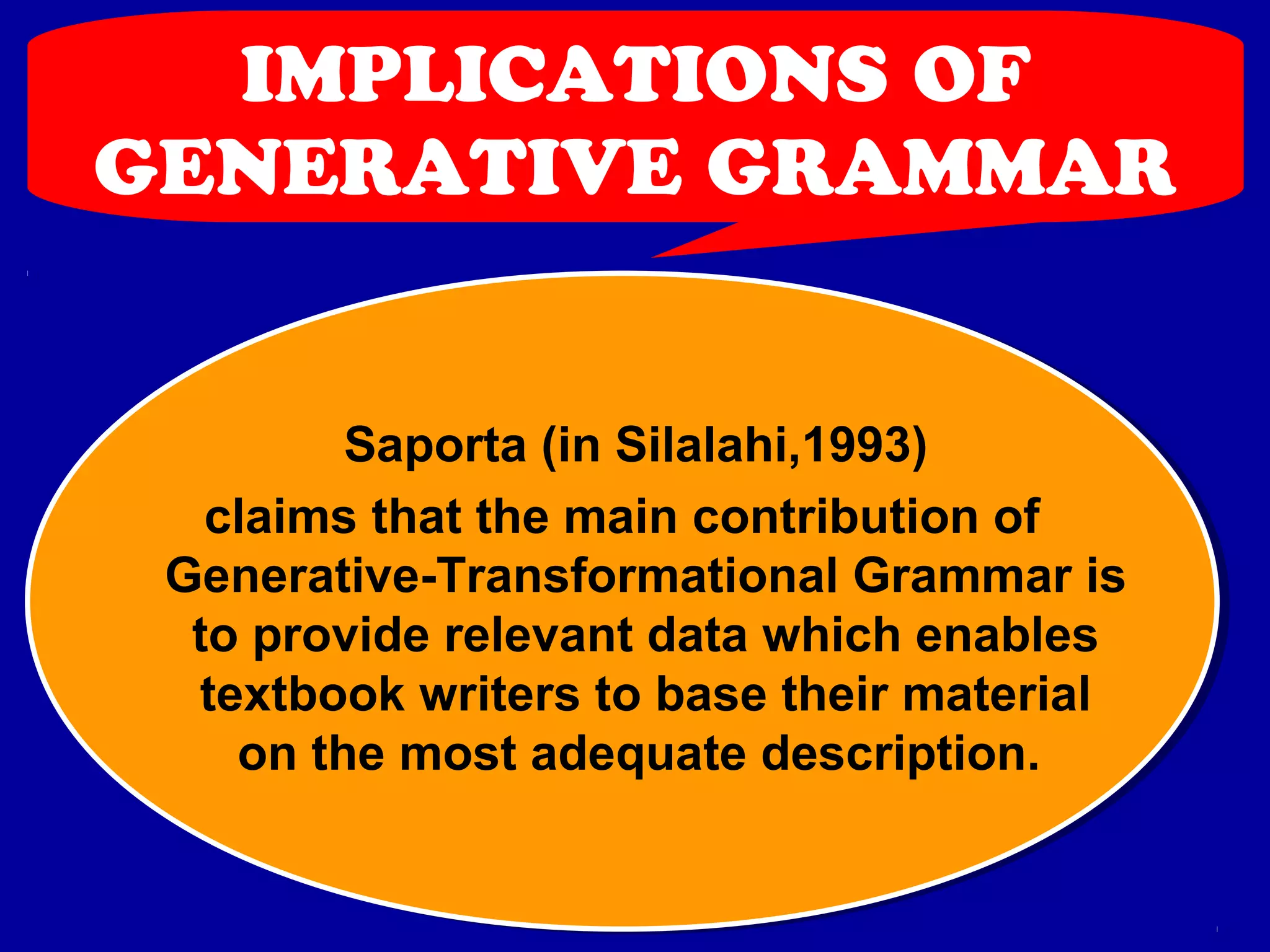 IMPLICATIONS OF 
GENERATIVE GRAMMAR 
Saporta (in Silalahi,1993) 
claims that the main contribution of 
Generative-Transformational Grammar is 
to provide relevant data which enables 
textbook writers to base their material 
on the most adequate description. 
 