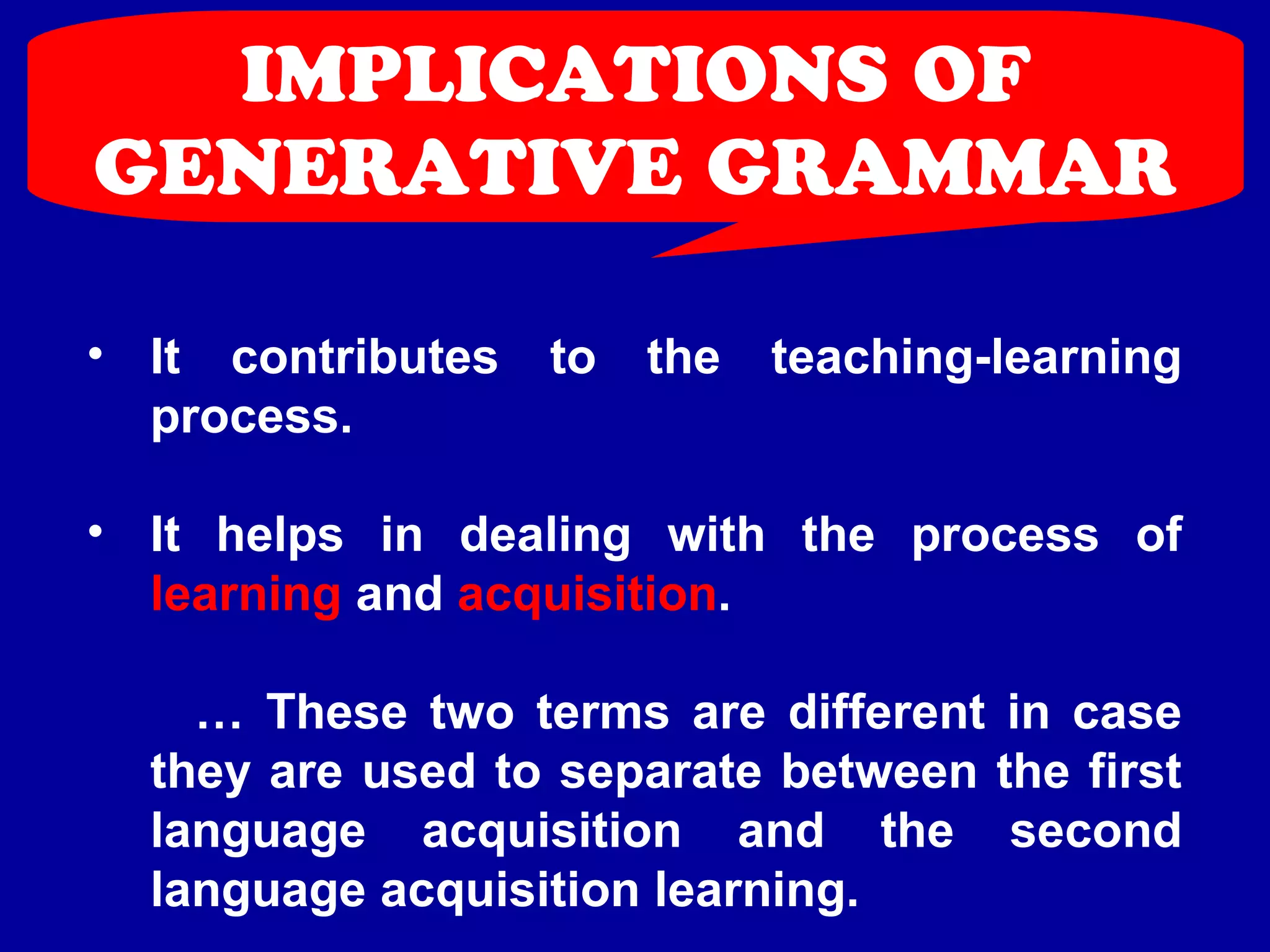 IMPLICATIONS OF 
GENERATIVE GRAMMAR 
• It contributes to the teaching-learning 
process. 
• It helps in dealing with the process of 
learning and acquisition. 
… These two terms are different in case 
they are used to separate between the first 
language acquisition and the second 
language acquisition learning. 
 