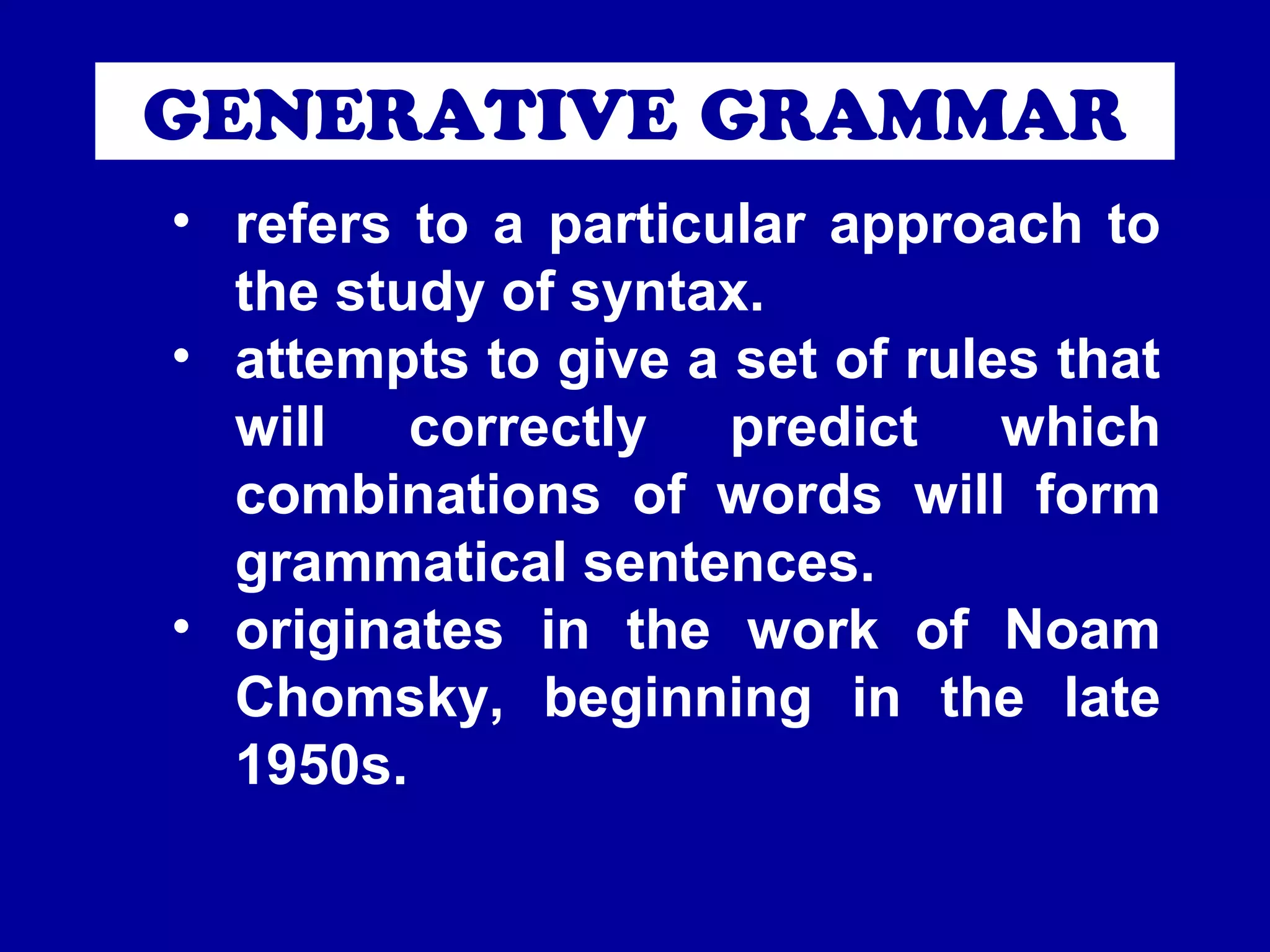 GENERATIVE GRAMMAR 
• refers to a particular approach to 
the study of syntax. 
• attempts to give a set of rules that 
will correctly predict which 
combinations of words will form 
grammatical sentences. 
• originates in the work of Noam 
Chomsky, beginning in the late 
1950s. 
 