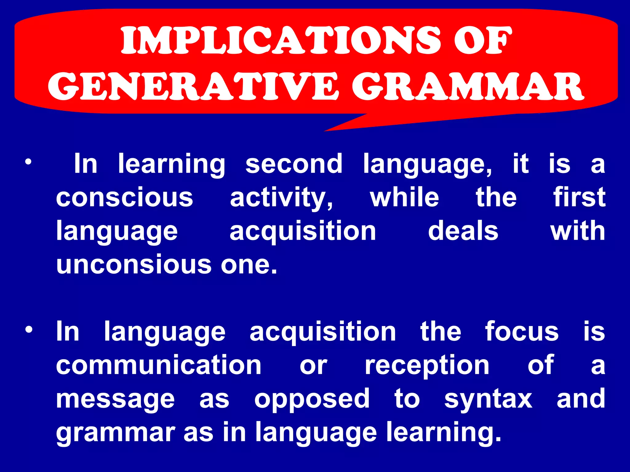 IMPLICATIONS OF 
GENERATIVE GRAMMAR 
• In learning second language, it is a 
conscious activity, while the first 
language acquisition deals with 
unconsious one. 
• In language acquisition the focus is 
communication or reception of a 
message as opposed to syntax and 
grammar as in language learning. 
 