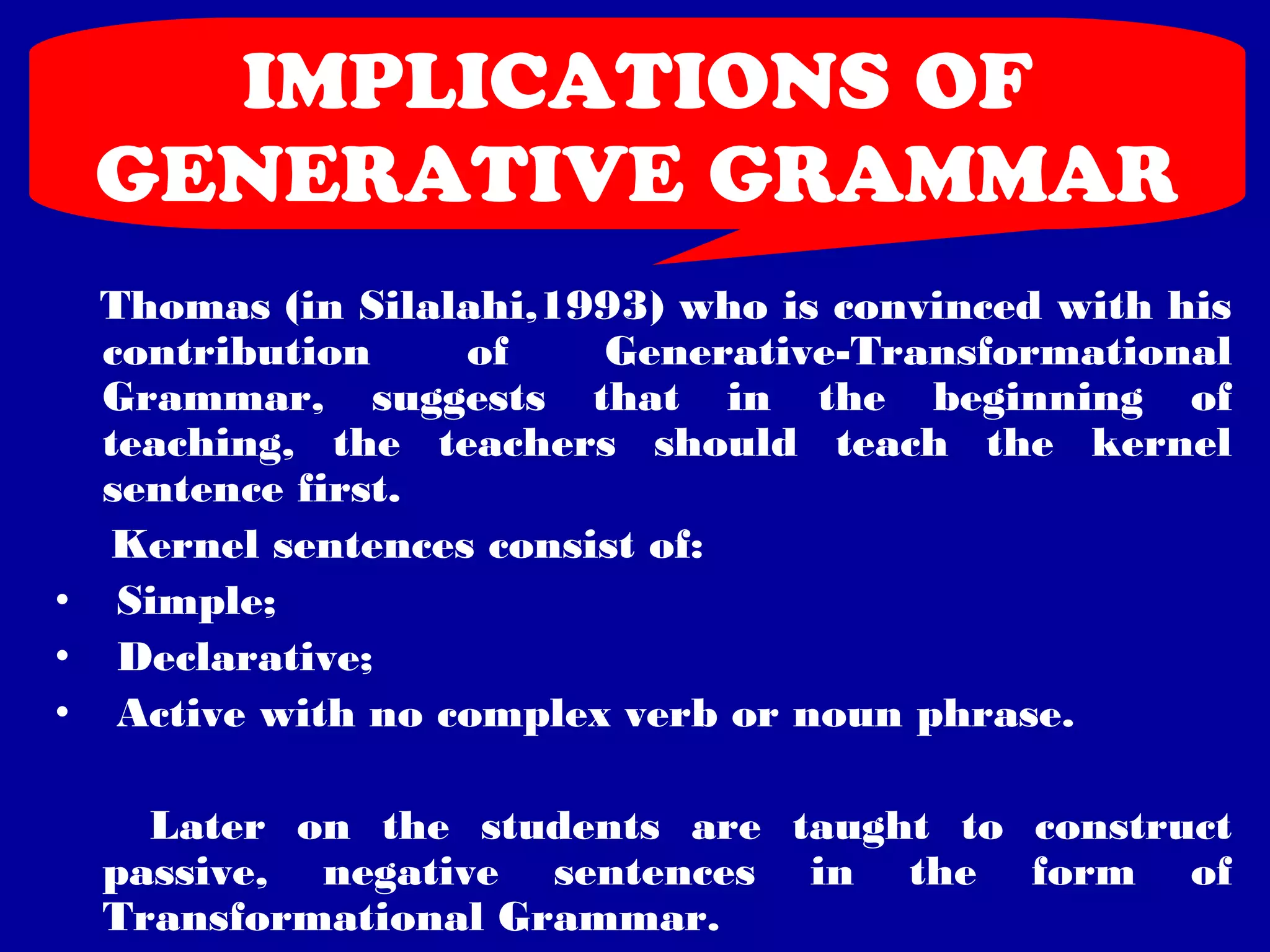 IMPLICATIONS OF 
GENERATIVE GRAMMAR 
Thomas (in Silalahi,1993) who is convinced with his 
contribution of Generative-Transformational 
Grammar, suggests that in the beginning of 
teaching, the teachers should teach the kernel 
sentence first. 
Kernel sentences consist of: 
• Simple; 
• Declarative; 
• Active with no complex verb or noun phrase. 
Later on the students are taught to construct 
passive, negative sentences in the form of 
Transformational Grammar. 
 