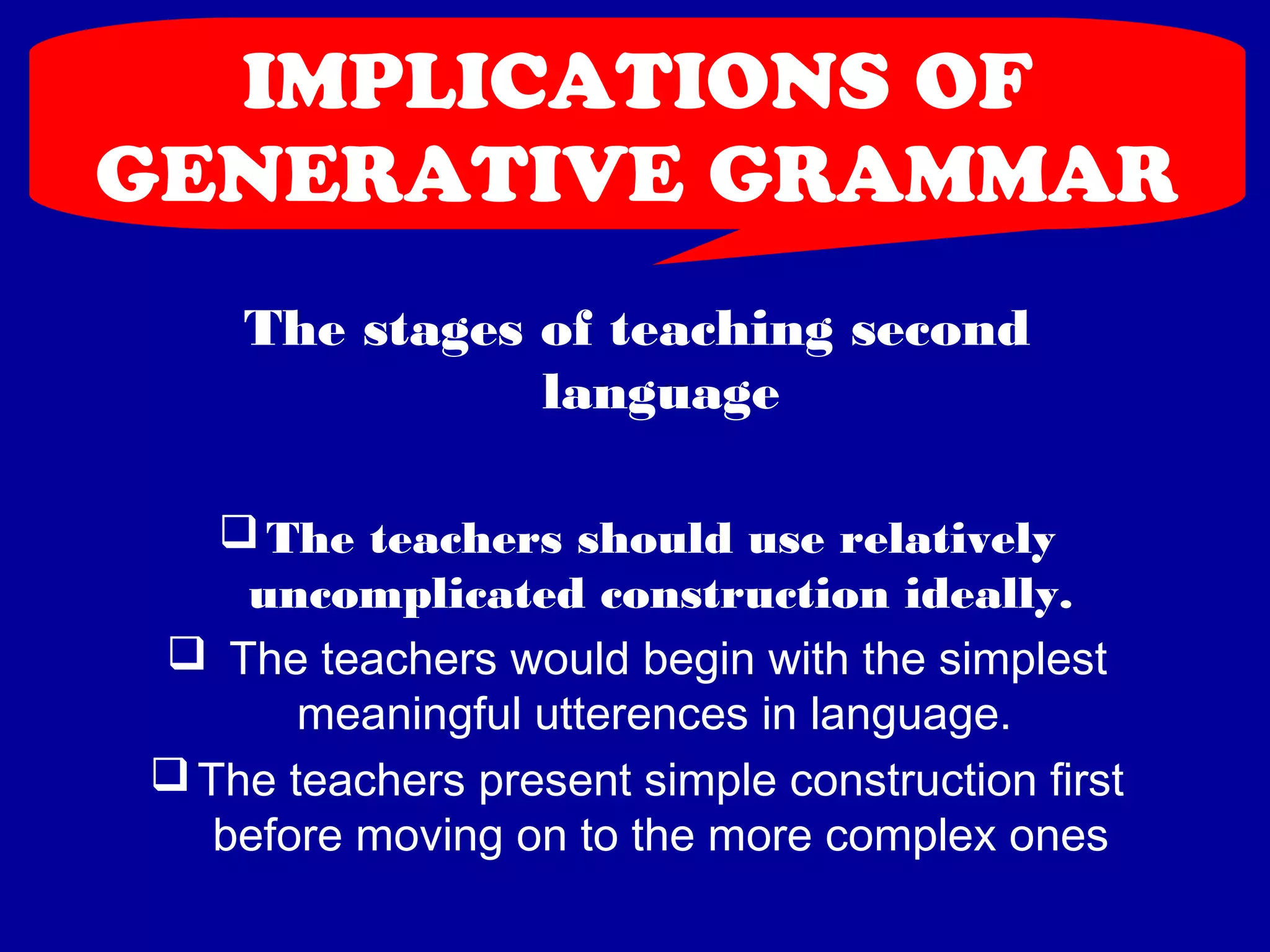 IMPLICATIONS OF 
GENERATIVE GRAMMAR 
The stages of teaching second 
language 
The teachers should use relatively 
uncomplicated construction ideally. 
 The teachers would begin with the simplest 
meaningful utterences in language. 
The teachers present simple construction first 
before moving on to the more complex ones 
 