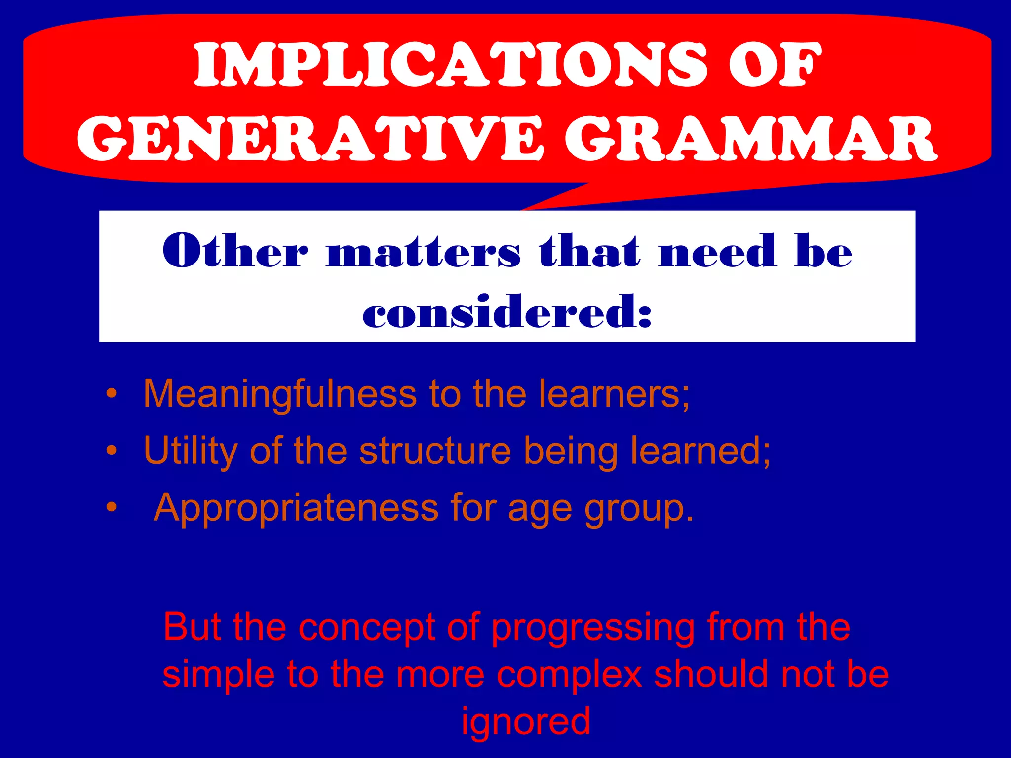 IMPLICATIONS OF 
GENERATIVE GRAMMAR 
Other matters that need be 
considered: 
• Meaningfulness to the learners; 
• Utility of the structure being learned; 
• Appropriateness for age group. 
But the concept of progressing from the 
simple to the more complex should not be 
ignored 
 