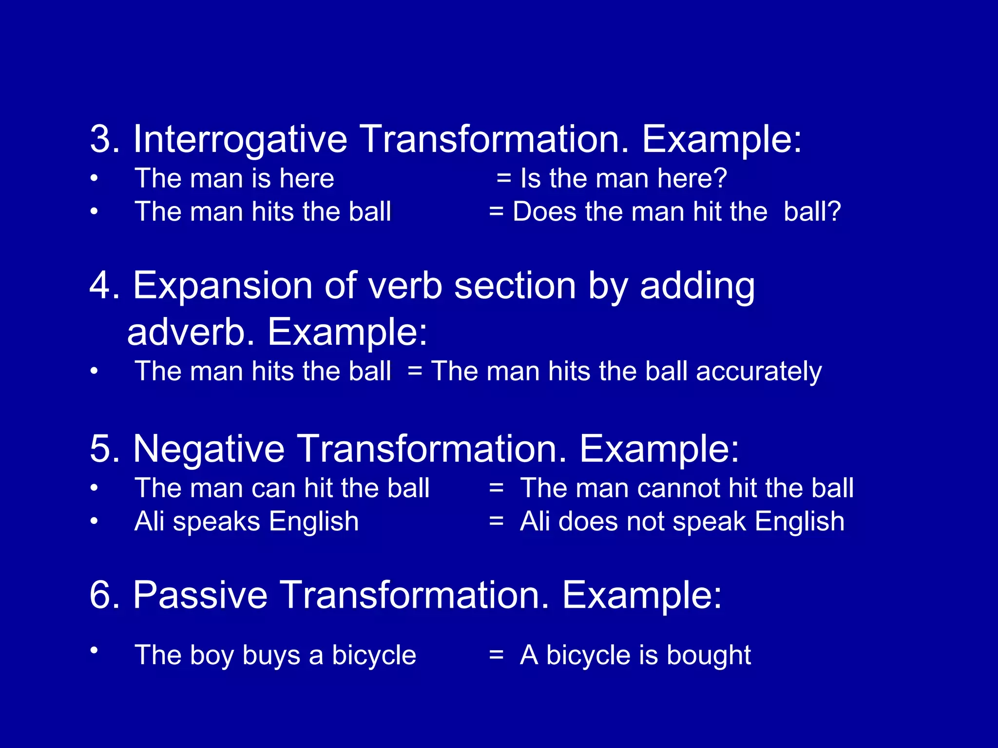 3. Interrogative Transformation. Example: 
• The man is here = Is the man here? 
• The man hits the ball = Does the man hit the ball? 
4. Expansion of verb section by adding 
adverb. Example: 
• The man hits the ball = The man hits the ball accurately 
5. Negative Transformation. Example: 
• The man can hit the ball = The man cannot hit the ball 
• Ali speaks English = Ali does not speak English 
6. Passive Transformation. Example: 
• The boy buys a bicycle = A bicycle is bought 
 