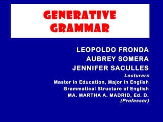 GENERATIVE 
GRAMMAR 
LEOPOLDO FRONDA 
AUBREY SOMERA 
JENNIFER SACULLES 
Lecturers 
Master in Education, Major in English 
Grammatical Structure of English 
MA. MARTHA A. MADRID, Ed. D. 
(Professor) 
 