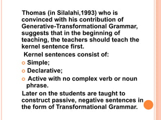 Thomas (in Silalahi,1993) who is
convinced with his contribution of
Generative-Transformational Grammar,
suggests that in the beginning of
teaching, the teachers should teach the
kernel sentence first.
Kernel sentences consist of:
 Simple;
 Declarative;
 Active with no complex verb or noun
phrase.
Later on the students are taught to
construct passive, negative sentences in
the form of Transformational Grammar.
 