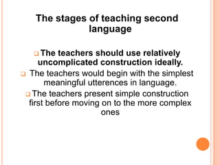 The stages of teaching second
language
 The teachers should use relatively
uncomplicated construction ideally.
 The teachers would begin with the simplest
meaningful utterences in language.
 The teachers present simple construction
first before moving on to the more complex
ones
 